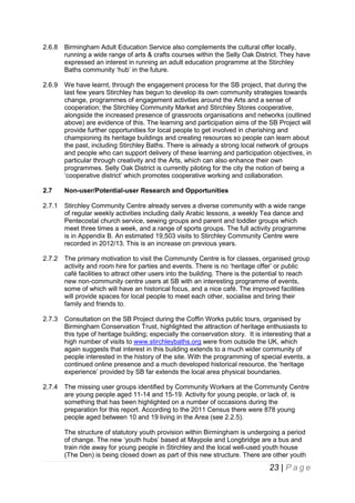 2.6.8

Birmingham Adult Education Service also complements the cultural offer locally,
running a wide range of arts & crafts courses within the Selly Oak District. They have
expressed an interest in running an adult education programme at the Stirchley
Baths community ‘hub’ in the future.

2.6.9

We have learnt, through the engagement process for the SB project, that during the
last few years Stirchley has begun to develop its own community strategies towards
change, programmes of engagement activities around the Arts and a sense of
cooperation; the Stirchley Community Market and Stirchley Stores cooperative,
alongside the increased presence of grassroots organisations and networks (outlined
above) are evidence of this. The learning and participation aims of the SB Project will
provide further opportunities for local people to get involved in cherishing and
championing its heritage buildings and creating resources so people can learn about
the past, including Stirchley Baths. There is already a strong local network of groups
and people who can support delivery of these learning and participation objectives, in
particular through creativity and the Arts, which can also enhance their own
programmes. Selly Oak District is currently piloting for the city the notion of being a
‘cooperative district’ which promotes cooperative working and collaboration.

2.7

Non-user/Potential-user Research and Opportunities

2.7.1

Stirchley Community Centre already serves a diverse community with a wide range
of regular weekly activities including daily Arabic lessons, a weekly Tea dance and
Pentecostal church service, sewing groups and parent and toddler groups which
meet three times a week, and a range of sports groups. The full activity programme
is in Appendix B. An estimated 19,503 visits to Stirchley Community Centre were
recorded in 2012/13. This is an increase on previous years.

2.7.2

The primary motivation to visit the Community Centre is for classes, organised group
activity and room hire for parties and events. There is no ‘heritage offer’ or public
café facilities to attract other users into the building. There is the potential to reach
new non-community centre users at SB with an interesting programme of events,
some of which will have an historical focus, and a nice café. The improved facilities
will provide spaces for local people to meet each other, socialise and bring their
family and friends to.

2.7.3

Consultation on the SB Project during the Coffin Works public tours, organised by
Birmingham Conservation Trust, highlighted the attraction of heritage enthusiasts to
this type of heritage building; especially the conservation story. It is interesting that a
high number of visits to www.stirchleybaths.org were from outside the UK, which
again suggests that interest in this building extends to a much wider community of
people interested in the history of the site. With the programming of special events, a
continued online presence and a much developed historical resource, the ‘heritage
experience’ provided by SB far extends the local area physical boundaries.

2.7.4

The missing user groups identified by Community Workers at the Community Centre
are young people aged 11-14 and 15-19. Activity for young people, or lack of, is
something that has been highlighted on a number of occasions during the
preparation for this report. According to the 2011 Census there were 878 young
people aged between 10 and 19 living in the Area (see 2.2.5).
The structure of statutory youth provision within Birmingham is undergoing a period
of change. The new ‘youth hubs’ based at Maypole and Longbridge are a bus and
train ride away for young people in Stirchley and the local well-used youth house
(The Den) is being closed down as part of this new structure. There are other youth

23 | P a g e

 