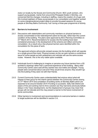clubs run locally by the Scouts and Community Church. BCC youth workers, who
support young people, mainly from around the Pineapple Estate in Stirchley, are
concerned that the changes, including in staffing, means the creation of a huge void.
We involved eighteen of these young people in our consultation and together worked
on some intergenerational project ideas to provide focussed sessions for young
people at Stirchley Baths Community ‘hub’ during a three-year programme of activity.
2.8

Barriers to Involvement

2.8.1

Discussions with stakeholders and community members on physical barriers to
access concentrated on the redevelopment plans for the site, rather than the current
condition of the building. The plans were approved by BCC Planning Committee on
21st March 2013. Recommendations for access into the building have been
considered previously in the development of the scheme and reflect community
consultation. As a result only a few physical barriers were identified within the
consultation for this piece of work.
The approved scheme will provide ramped access into the building which will operate
on a single ground floor level. Physical access via the car park remains a contentious
issue for some people as both pedestrians and vehicles will use the same access
routes. However, this is the only viable option available.

2.8.2

Individuals found it challenging to imagine or perceive any future barriers from a 2D
architect’s drawings rather than a personal experience of the building. Many older
Community Centre users said all they wanted was nice toilets and daylight. Young
people were concerned about cost and if they would know anyone; they wouldn’t go
into the building if they were not with their friends.

2.8.3

Current Community Centre users understandably feel anxious about what will
happen to their group for the interim period between the Community Centre closing
on 31st March 2014 and completion of building works at Stirchley Baths which are
expected to be around October 2014 if funding is successful. Selly Oak District are
aware of this and working hard to find a solution (as they had done previously before
delays in the Tesco development), but the displacement of groups may mean that
groups will not relocate and this may present a barrier to the future involvement of
some communities.

2.8.4

Other barriers to involvement and recommendations to overcome barriers in relation
to target audiences will be identified in section 3.4.

24 | P a g e

 