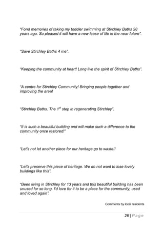 “Fond memories of taking my toddler swimming at Stirchley Baths 28
years ago. So pleased it will have a new lease of life in the near future”.

“Save Stirchley Baths 4 me”.

“Keeping the community at heart! Long live the spirit of Stirchley Baths”.

“A centre for Stirchley Community! Bringing people together and
improving the area!

“Stirchley Baths. The 1st step in regenerating Stirchley”.

“It is such a beautiful building and will make such a difference to the
community once restored!”

“Let’s not let another piece for our heritage go to waste!!

“Let’s preserve this piece of heritage. We do not want to lose lovely
buildings like this”.
“Been living in Stirchley for 13 years and this beautiful building has been
unused for so long. I’d love for it to be a place for the community, used
and loved again”.
Comments by local residents

26 | P a g e

 