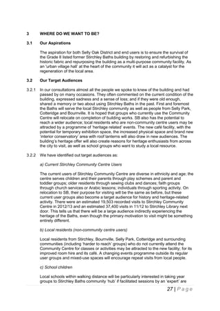 3

WHERE DO WE WANT TO BE?

3.1

Our Aspirations
The aspiration for both Selly Oak District and end users is to ensure the survival of
the Grade II listed former Stirchley Baths building by restoring and refurbishing the
historic fabric and repurposing the building as a multi-purpose community facility. As
an 'urban village hall’ at the heart of the community it will act as a catalyst for the
regeneration of the local area.

3.2

Our Target Audiences

3.2.1

In our consultations almost all the people we spoke to knew of the building and had
passed by on many occasions. They often commented on the current condition of the
building, expressed sadness and a sense of loss; and if they were old enough,
shared a memory or two about using Stirchley Baths in the past. First and foremost
the Baths will serve the local Stirchley community as well as people from Selly Park,
Cotteridge and Bournville. It is hoped that groups who currently use the Community
Centre will relocate on completion of building works. SB also has the potential to
reach a wider audience; local residents who are non-community centre users may be
attracted by a programme of ‘heritage related’ events. The new café facility, with the
potential for temporary exhibition space, the increased physical space and brand new
‘interior conservatory’ area with roof lanterns will also draw in new audiences. The
building’s heritage offer will also create reasons for heritage enthusiasts from across
the city to visit, as well as school groups who want to study a local resource.

3.2.2

We have identified out target audiences as:
a) Current Stirchley Community Centre Users
The current users of Stirchley Community Centre are diverse in ethnicity and age; the
centre serves children and their parents through play schemes and parent and
toddler groups; older residents through sewing clubs and dances; faith groups
through church services or Arabic lessons; individuals through sporting activity. On
relocation to SB, their purpose for visiting will be the same as before, but these
current user groups also become a target audience for history and heritage-related
activity. There were an estimated 19,503 recorded visits to Stirchley Community
Centre in 2012/13 and an estimated 37,400 visits in 11/12 to Stirchley Library next
door. This tells us that there will be a large audience indirectly experiencing the
heritage of the Baths, even though the primary motivation to visit might be something
entirely different.
b) Local residents (non-community centre users)
Local residents from Stirchley, Bournville, Selly Park, Cotteridge and surrounding
communities (including ‘harder to reach’ groups) who do not currently attend the
Community Centre for classes or activities may be attracted to the new facility; for its
improved room hire and its café. A changing events programme outside its regular
user groups and mixed-use spaces will encourage repeat visits from local people.
c) School children
Local schools within walking distance will be particularly interested in taking year
groups to Stirchley Baths community ‘hub’ if facilitated sessions by an ‘expert’ are

27 | P a g e

 