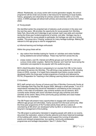 offered. Realistically, as a busy centre with income generation targets, the school
programme will be small, but provide a vital resource for teaching on local studies,
history, geography and citizenship for primary school children within a 0-2 mile
radius. A WWII package will attract both primary and secondary schools from further
afield.
d) Young people
We identified earlier the projected lack of statutory youth provision in the area over
the next few years. SB provides the opportunity for young people from Stirchley,
Selly Park, Bournville and Cotteridge to get involved, learn new skills and volunteer
during the three-year funded programme of activity, and after. Heritage may be a
secondary driver for young people to participate, but heritage can also be a strong
enabler. This group are a ‘missing’ audience for many heritage buildings. Making SB
relevant to this age group is vital for engagement.
e) Informal learning and heritage enthusiasts
Within this group there will be:


day visitors from families looking for ‘hands on’ activities and visitor facilities
during weekend and school holidays. These may hail from across the city



empty nesters, over 65, interest and affinity groups such as the WI, U3A and
curious minds (older couples). ‘Behind the Scenes’ and ‘hard hat’ tours during the
restoration are expected to be popular with this audience group.

BCC’s Adult Education Service is proposing to run courses from SB, to hire rooms
and extend its service into Stirchley. This will bring a new audience to SB, including
those on ESOL courses. It is hoped that a bespoke local history course could be
developed within the three-year funded programme of activity and delivered by
PETAL (Preparation for Teaching in the Lifelong Learning Sector) trained volunteers.
f) Volunteers
BCC staff carried out a Survey of Leisure and Use of Stirchley Community Centre at
the Cotteridge Park Play Day 6th August 2009. Although a small sample, 7 out of 31
respondents indicated they would be interested in volunteering at the community
centre; in the roles of fundraisers, play scheme workers and as advisors. BCC
currently works directly with some volunteers through play schemes and other
activities at the centre. Many of the community group activities and clubs hosted
there are run by volunteers.
The SB Project will present many opportunities to engage with volunteers from
different age groups and ethnicities, mainly sourced from the local community. After
the three-year programme of HLF-funded activity there will be a culture of
volunteering at SB which can developed further by BCC or whomever takes on the
long-term management of the building.
The SB project is particularly interested in targeting people with skills to run events,
document the restoration, extend a friendly welcome and share historical knowledge
of the building with visitors. Volunteers could support the running of education,
events and outreach programmes, tour guiding, community ambassador
programmes and heritage interpretation. See V:1 (Action Plan).

28 | P a g e

 