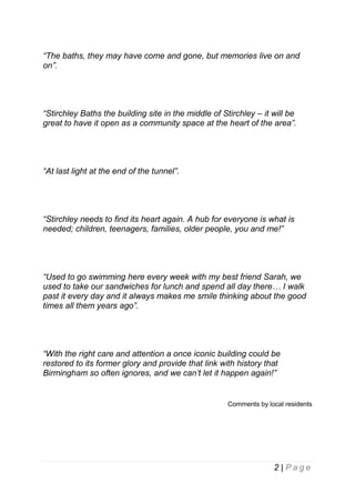 “The baths, they may have come and gone, but memories live on and
on”.

“Stirchley Baths the building site in the middle of Stirchley – it will be
great to have it open as a community space at the heart of the area”.

“At last light at the end of the tunnel”.

“Stirchley needs to find its heart again. A hub for everyone is what is
needed; children, teenagers, families, older people, you and me!”

“Used to go swimming here every week with my best friend Sarah, we
used to take our sandwiches for lunch and spend all day there… I walk
past it every day and it always makes me smile thinking about the good
times all them years ago”.

“With the right care and attention a once iconic building could be
restored to its former glory and provide that link with history that
Birmingham so often ignores, and we can’t let it happen again!”

Comments by local residents

2 | Page

 