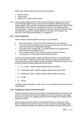 Within each of these target audiences above there will be:




first time visitors
repeat visitors
people with a range of access needs.

3.2.3

The successful delivery of BCC’s learning and participation objectives for the HLF
funded Stirchley Baths Project are dependent on additional staff resource being
made available. The commission of a part-time Heritage Development Officer (HDO)
was identified in BCC’s Round 1 Application to the HLF. This continues to be a
recommendation. However, the job description has been revised to reflect the skills
and experience required to manage delivery of the action plan outlined in this
document. The revised job description is in Appendix C.

3.2.4

Visitor Projections
Visitor numbers at Stirchley Baths Community ‘hub’ will reflect:






The usual uptake of ‘Community Centre’ activities and room bookings
The curiosity of local residents (non-community centre users) who want to look
inside their local iconic building after restoration
The quality of the ‘heritage offer’ or heritage-related events programme to
attract visitors from outside the area
The increased booking of the rooms for private events and functions
The popularity of a new café and family-friendly facilities.

It would not be unreasonable to predict the following number of visits starting from
Year 2 (late 2014). These have been broken down into regular community centre
users (‘experiencing’ the heritage) and visits generated during the three-years of HLF
funding by specific heritage-related activity and events:
*

Y1 n/a (3,800 – specific heritage-related activity and events)

*

Y2 19,000 (plus 3,465 – specific heritage-related activity and events)

*

Y3 20,000 (plus 3,900 – specific heritage-related activity and events)

*

Y4 21,000

*

Y5 22,000

The figures above are based on visits. See 3.2.5 for breakdown. Many people will be
repeat visitors.
3.2.5

Engagement Targets of the Activity Plan
Taking into account that the primary function of the Stirchley Baths Community ‘Hub’
will be a community centre with a full programme of community activity, the targets
we have set ourselves for engaging people with the heritage of the building and the
project are realistic.
While recognising that all visitors to the building will have an ‘experience’ of the
Bath’s heritage of some kind, the support to start a programme of heritage-related
events and activity will offer both community centre users and target audiences the

29 | P a g e

 