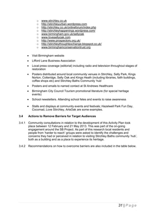 o
o
o
o
o
o
o
o
o

www.stirchley.co.uk
http://stirchleyurban.wordpress.com
http://stirchley.co.uk/onlineforum/index.php
http://stirchleyhappenings.wordpress.com/
www.birmingham.gov.uk/sellyoak
www.lovesellyoak.com
http://www.prospectors.org.uk/
http://stirchleythoughtexchange.blogspot.co.uk/
www.birminghamconservationtrust.org



Visit Birmingham website



Lifford Lane Business Association



Local press coverage (editorial) including radio and television throughout stages of
restoration



Posters distributed around local community venues in Stirchley, Selly Park, Kings
Norton, Cotteridge, Selly Oak and Kings Heath (including libraries, faith buildings,
coffee shops etc) and Stirchley Baths Community ‘hub’



Posters and emails to named contact at St Andrews Healthcare



Birmingham City Council Tourism promotional literature (for special heritage
events)



School newsletters. Attending school fetes and events to raise awareness



Stalls and displays at community events and festivals; Hazelwell Park Fun Day,
Cocomad, Love Stirchley, ArtsOak are some examples.

3.4

Actions to Remove Barriers for Target Audiences

3.4.1

Community consultations in relation to the development of this Activity Plan took
place between 12 February and 21 May 2013. This was part of the on-going
engagement around the SB Project. As part of this research local residents and
people from ‘harder to reach’ groups were asked to identify the challenges and
concerns they had or perceived in relation to visiting Stirchley Baths community ‘hub’,
both as a building and as a place to experience its heritage.

3.4.2

Recommendations on how to overcome barriers are also included in the table below.

31 | P a g e

 