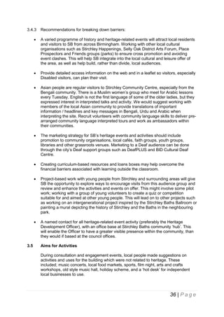3.4.3

Recommendations for breaking down barriers:





Provide detailed access information on the web and in a leaflet so visitors, especially
Disabled visitors, can plan their visit.



Asian people are regular visitors to Stirchley Community Centre, especially from the
Bengali community. There is a Muslim women’s group who meet for Arabic lessons
every Tuesday. English is not the first language of some of the older ladies, but they
expressed interest in interpreted talks and activity. We would suggest working with
members of the local Asian community to provide translations of important
information / headlines and key messages in Bengali, Urdu and Arabic when
interpreting the site. Recruit volunteers with community language skills to deliver prearranged community language interpreted tours and work as ambassadors within
their communities.



The marketing strategy for SB’s heritage events and activities should include
promotion to community organisations, local cafés, faith groups, youth groups,
libraries and other grassroots venues. Marketing to a Deaf audience can be done
through the city’s Deaf support groups such as DeafPLUS and BID Cultural Deaf
Centre.



Creating curriculum-based resources and loans boxes may help overcome the
financial barriers associated with learning outside the classroom.



Project-based work with young people from Stirchley and surrounding areas will give
SB the opportunity to explore ways to encourage visits from this audience group and
review and enhance the activities and events on offer. This might involve some pilot
work; working with a group of young volunteers to create a quiz or competition
suitable for and aimed at other young people. This will lead on to other projects such
as working on an intergenerational project inspired by the Stirchley Baths Ballroom or
painting a mural depicting the history of Stirchley and the Baths in the neighbouring
park.



3.5

A varied programme of history and heritage-related events will attract local residents
and visitors to SB from across Birmingham. Working with other local cultural
organisations such as Stirchley Happenings, Selly Oak District Arts Forum, Place
Prospectors and Friends groups (parks) to ensure cross promotion and avoiding
event clashes. This will help SB integrate into the local cultural and leisure offer of
the area, as well as help build, rather than divide, local audiences.

A named contact for all heritage-related event activity (preferably the Heritage
Development Officer), with an office base at Stirchley Baths community ‘hub’. This
will enable the Officer to have a greater visible presence within the community, than
they would if based at the council offices.
Aims for Activities
During consultation and engagement events, local people made suggestions on
activities and uses for the building which were not related to heritage. These
included; music concerts, local food markets, sports, film night, arts and crafts
workshops, old style music hall, holiday scheme, and a ‘hot desk’ for independent
local businesses to use.

36 | P a g e

 