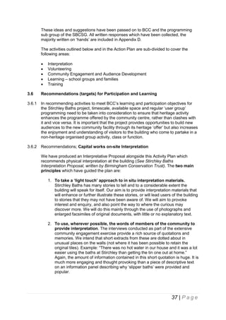 These ideas and suggestions have been passed on to BCC and the programming
sub group of the SBCSG. All written responses which have been collected, the
majority written on ‘hands’ are included in Appendix D.
The activities outlined below and in the Action Plan are sub-divided to cover the
following areas:






Interpretation
Volunteering
Community Engagement and Audience Development
Learning – school groups and families
Training

3.6

Recommendations (targets) for Participation and Learning

3.6.1

In recommending activities to meet BCC’s learning and participation objectives for
the Stirchley Baths project, timescale, available space and regular ‘user group’
programming need to be taken into consideration to ensure that heritage activity
enhances the programme offered by the community centre, rather than clashes with
it and vice versa. It is important that the project provides opportunities to build new
audiences to the new community facility through its heritage ‘offer’ but also increases
the enjoyment and understanding of visitors to the building who come to partake in a
non-heritage organised group activity, class or function.

3.6.2

Recommendations; Capital works on-site Interpretation
We have produced an Interpretative Proposal alongside this Activity Plan which
recommends physical interpretation at the building (See Stirchley Baths
Interpretation Proposal, written by Birmingham Conservation Trust). The two main
principles which have guided the plan are:
1. To take a ‘light touch’ approach to in situ interpretation materials.
Stirchley Baths has many stories to tell and to a considerable extent the
building will speak for itself. Our aim is to provide interpretation materials that
will enhance or further illustrate these stories, or will lead users of the building
to stories that they may not have been aware of. We will aim to provoke
interest and enquiry, and also point the way to where the curious may
discover more. We will do this mainly through the use of photographs and
enlarged facsimiles of original documents, with little or no explanatory text.
2. To use, wherever possible, the words of members of the community to
provide interpretation. The interviews conducted as part of the extensive
community engagement exercise provide a rich source of quotations and
memories. We intend that short extracts from these are dotted about in
unusual places on the walls (not where it has been possible to retain the
original tiles). Example: “There was no hot water in our house and it was a lot
easier using the baths at Stirchley than getting the tin one out at home.”
Again, the amount of information contained in this short quotation is huge. It is
much more engaging and thought provoking than a piece of descriptive text
on an information panel describing why ‘slipper baths’ were provided and
popular.

37 | P a g e

 