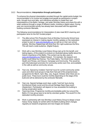 3.6.3

Recommendations; Interpretation through participation
To enhance the physical interpretation provided through the capital works budget, the
recommendation is to involve and engage local people as participants in project
work, through tours and talks, and interactive activities to create their own
interpretations of the Baths’ heritage and wider Stirchley history and share this with a
wider audience through a range of different media, including a digital output. During
year one recommended activity has already been discussed with the appointed
building contractor Mansells.
The following recommendations for Interpretation (I) also meet BCC’s learning and
participation aims for the HLF-funded project:
I:1

The after-school Film Production Club at Stirchley Community School have
expressed an interest in making regular monthly updates on the restoration
project to post on www.stirchleybaths.org as well as on their own school
website. Stirchley Happenings will show their film night audiences the films.
This will reach a wide audience. (Digital Output).

I:2

Work with a new Stirchley Local History Group (set up for the benefit, and
lasting legacy, of the project) to produce an illustrated glossy leaflet about the
historic importance of the Baths. This content can be also used on
www.stirchleybaths.org (Digital Output). For example, the research and
leaflet could follow four themes: The Public Baths, The World Wars, Leisure,
Health and Fitness, and Closure, Campaign and Community. This would be
part information/part promotion for community centre room hire, and available
in the café as well as community venues.

I:3

Year one. Special by invitation 'hard hat’ tours for current community centre
users and other local groups to help them feel part of the project/process
(programme for March, April, May, July, August, October when there are no
public tours. These tours could be monthly depending on the stage of the
build and will be delivered by the contractor Mansells.

I:4

Year one. Special heritage event days: public ‘hard hat’ tours during
Architecture Week (June) and the annual Heritage Open Days event
(September). Participation will depend on how accessible the building is
during conservation works.
Years two-three. Programme monthly pre-bookable public tour around the
Baths (15 max group size) to be led by volunteer guides. This would fit in the
dedicated monthly provision.

I:5

I:6

Work in partnership with new Stirchley Local History Group to design a local
history 'living' display for exhibit within the Baths building which changes
regularly as research progresses and new images are located.

38 | P a g e

 