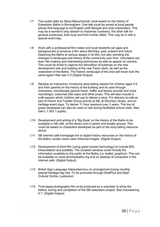 I:7

Two public talks by Steve Beauchampé, local expert on the history of
Edwardian Baths in Birmingham. One talk could be aimed at local people
whose first language is not English (with Bengali and Urdu interpreters. This
may be a women's only session to maximise numbers), the other talk for
general audiences; both local and from further afield. This may tie in with a
special event day.

I:8

Work with a professional film maker and local residents (all ages and
backgrounds) to produce a film about Stirchley; past, present and future
(featuring the Baths at various stages in its life), but also narrating the
changes in landscape and history of the community over time. Volunteers can
learn film-making and interviewing techniques as well as appear on camera.
This could be timed to capture the demolition of buildings on the new
development site and building of the new Tesco store, as well as the
restoration of the Baths. The historic landscape of the area will never look the
same again! Also see V:5 (Digital Output).

I:9

Develop an interactive, immersive story-telling session for children aged 2-5
and their parents on the history of the building and its uses through
characters, soundscape (period music, traffic and factory sounds and voice
recordings), costumes (flat caps) and other props. This will also include a
craft session which children will use to deliver a story. For delivery on-site as
part of Parent and Toddler Group activity at SB, at Stirchley Library, and on
heritage event days. To deliver 11 hour sessions over 3 years. The box of
props developed can also be used on site during facilitated school visits. Also
See L:1 (KS 1 pupils)

I:10 Development and writing of a 'Big Book' on the history of the Baths to be
available in SB café, at the library and in parent and toddler groups. This
could be based on characters developed as part of the story-telling resource
above.
I:11 SB internet café homepage link to digital history resources on the history of
the Baths; screen saver uses historical images. (Digital Output).
I:12 Development of short film (using green screen technology) to include BSL
interpretation and subtitles. The scripted narrative could include the
information available to the public at the Baths (i.e. leaflet, graphics). This can
be available on www.stirchleybaths.org and on desktop of computers in the
internet café. (Digital Output).
I:13 British Sign Language Interpreted tour on arrangement during monthly
special heritage day slot. To be promoted through DeafPlus and Deaf
Cultural Centre, Ladywood.

I:14 Time-lapse photography film to be produced by a volunteer to show the
before, during and completion of the SB restoration project. See Volunteering
V:1. (Digital Output).

39 | P a g e

 