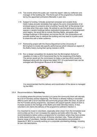 I:15 Two events where the public can ‘meet the expert’; talks by craftsmen and
manager of the building site. This forms part of the programme of activities
led by the appointed contractors Mansells in year one.
I:16 Subject to funding. Critically acclaimed composer and vocalist Andy
Garbi makes acoustic templates that capture the sonic characteristics of an
enclosed space to preserve what a building "sounds like" at the precise time
and date when they were made. He wishes to use this technique to record
spaces in derelict buildings before restoration/conservation or redevelopment
work begins. He would like to include Stirchley Baths, alongside other
heritage buildings in Birmingham and across the UK. His compositions will
provide another way to interpret the building and may lead to a public event
to share this with a wider audience.
I:17 Partnership project with the Drama Department at the University of
Birmingham to create site-specific performances which interpret an aspect of
the Baths history during their spring module in 2016.
I:18 Run a design competition for students from the Birmingham School of
Jewellery to make a 2014 Ceremonial Key for the reopening of the Baths.
The winner would win the commission to make a new key which would be
displayed along with the original key dated 1911 (if a permanent loan can be
arranged with Birmingham Museum & Art Gallery).

It is recommended that the delivery and coordination of the above is managed
by the HDO.

3.6.4

Recommendations: Volunteering.
In a building where the primary function is to serve the community there will naturally
be a lot of voluntary activity happening. The District is already making a concerted
effort to work with a lot of volunteer-led community groups within the area. As part of
the HLF-funded activity programme, volunteers will support specific areas of work to
increase access to the heritage of the Baths and wider Stirchley history. In fact,
volunteers are vital to the delivery of the programme outlined in Section 3.
It is important to invest in volunteers, especially when drawn from the immediate local
communities as this in turn increases the capacity and skills within the area. The
recommendations below outline a programme for volunteers where they have access
to skills-based training, and a range of diverse volunteer roles. These will attract a
diverse range of volunteers. Sample volunteer role descriptions are provided in
Appendix E. BCC is currently working on a corporate volunteering strategy, including
its own role descriptions.

40 | P a g e

 