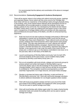 It is recommended that the delivery and coordination of the above is managed
by the HDO.
3.6.5

Recommendations: Community Engagement & Audience Development
There will be regular visitors to the building who attend community groups, meetings
and organised classes. Some visitors will only come once for the ‘heritage offer’.
Each visitor will have an ‘experience’ of the building’s history through physically being
in the building; many of the original historic features will be refurbished and the onsite interpretation will encourage people to consider the buildings’ former uses.
Indeed, publicity for the community ‘hub’ developed by the District will also feature
the Baths’ history which is seen as a selling point and asset to bring in new centre
users. A programme of heritage-related events and activities will raise awareness
about architectural and social history of the Baths, and offer an enhanced learning
experience.
C:1

Build new local and city-wide audiences (heritage enthusiasts) to SB through
participation in events such as Architecture Week (June) and the annual
Heritage Open Days event (September). These national events provide free
access, breaking down financial barriers which might prevent some people
from visiting. They also raise awareness on a local, regional and national
level through dedicated publicity campaigns. Special event days could
include a volunteer-led history tour of the building, interactive story telling for
families, a rare opportunity to see under the areas of floor board into the
empty pool, a chance to go up on the balcony (controlled) to look down on to
the pool area, talks on the history of the Baths etc.

C:2

Launch event/opening of Stirchley Baths (community ‘hub’) for both VIPs
and local residents (at the same event). Launch of Baths history leaflet
produced by Stirchley Local History Group (see L:2).

C:3

Run an art competition with local schools, colleges and community groups to
produce artwork and written text based on Stirchley Baths to go on
community display case on the site hoardings for the duration of the build
(changing display, which visitors on hard hat tours will also be encouraged
to contribute to). This competition would be accompanied by a school
assembly if appropriate or an image resource, and social media campaign.

C:4

Develop a volunteer-led history walk in Stirchley, to start and finish at
Stirchley Baths community ‘hub’. Work with community language volunteers
to deliver additional interpretation for non-English speakers where needed.

C:5

Work with local young people to design and test a quiz around the inside
and outside of the building suitable and engaging for other young people.
This can be used on special heritage event days.

C:6

Work with local families with children aged under 5 to create a family-friendly
activity/trail inside and outside the building which can be used on special
heritage event days.

42 | P a g e

 