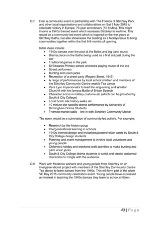 C:7

Host a community event in partnership with The Friends of Stirchley Park
and other local organisations and collaborations on Sat 9 May 2015 to
celebrate Victory in Europe; 70 year anniversary (Fri 8 May). This might
involve a 1940s themed event which recreates Stirchley in wartime. This
would be a community-led event which is inspired by the war years at
Stirchley Baths, but also showcases the building as a facility/venue to bring
communities together within the first 8-9 months of opening.
Initial ideas include:
 1940s dances over the pool at the Baths and big band music
 Drama piece on the Baths being used as a first aid post during the
war
 Traditional games in the park
 St Edwards Primary school orchestra playing music of the era
 Street performers
 Bunting and union jacks
 Recreation of a street party (Regent Street, 1945)
 A range of performances by local school children and members of
the Stirchley Community Centre weekly Tea dance
 Vera Lynn impersonator to lead the sing-a-long and Winston
Churchill with his famous Battle of Britain Speech
 Character actors in military costume etc (which can be provided by
South & City College)
 Local bomb site history walks etc…
 10 minute site-specific drama performance by University of
Birmingham Drama Students
 Themed market stalls – link in with Stirchley Community Market
The event would be a culmination of community-led activity. For example:







C:8

Research by the history group
Intergenerational learning in schools
1940s themed design and invitations/posters/ration cards by South &
City College design students
Planning and event management to involve local volunteers and
young people
Children's holiday and weekend craft activities to make bunting and
paint union jacks
South & City College drama students to script and create costumed
characters to mingle with the audience.

Work with freelance workers and young people from Stirchley on an
intergenerational project with members of the Stirchley Community Centre
Tea dance to learn dances from the 1940s. This will form part of the wider
VE Day 2015 community celebration event. Young people have expressed
an interest in teaching the 1940s dances they learn to school children.

43 | P a g e

 