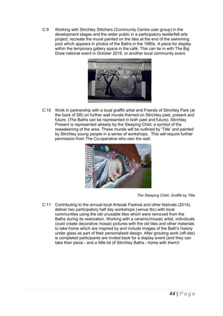 C:9

Working with Stirchley Stitchers (Community Centre user group) in the
development stages and the wider public in a participatory textile/felt arts
project, recreate the mural painted on the tiles at the end of the swimming
pool which appears in photos of the Baths in the 1980s. A piece for display
within the temporary gallery space in the café. This can tie in with The Big
Draw national event in October 2016, or another local community event.

C:10 Work in partnership with a local graffiti artist and Friends of Stirchley Park (at
the back of SB) on further wall murals themed on Stirchley past, present and
future. (The Baths can be represented in both past and future). Stirchley
Present is represented already by the Sleeping Child; a symbol of the
reawakening of the area. These murals will be outlined by ‘Title’ and painted
by Stirchley young people in a series of workshops. This will require further
permission from The Co-operative who own the wall.

The Sleeping Child, Graffiti by Title

C:11 Contributing to the annual local Artsoak Festival and other festivals (2014),
deliver two participatory half day workshops (venue tbc) with local
communities using the old unusable tiles which were removed from the
Baths during its restoration. Working with a ceramic/mosaic artist, individuals
could create decorative mosaic pictures with the old tiles and other materials
to take home which are inspired by and include images of the Bath's history
under glass as part of their personalised design. After grouting work (off-site)
is completed participants are invited back for a display event (and they can
take their piece - and a little bit of Stirchley Baths - home with them)!

44 | P a g e

 