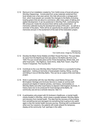 C:12 Remount of an installation created by Tom Cahill-Jones of local arts group
Stirchley Happenings. Constructed from scrap materials reclaimed from
local streets over a two year period, this hide will provide a vantage point
from which local people can consider the changes to the Baths (including
bowling green) that are about to commence, after many years of talking and
stalled development. It can be positioned in Stirchley Park, overlooking the
SB compound. Inside the structure there will be audio presentation - of
memories collected during the development phase of this plan - as well as a
reminder of the plans. There will be an opportunity for people to add further
memories and join in the excitement of the start of the restoration project.

Hinterland by
Tom Cahill-Jones. Image by Phil Banting

C:13 Develop the Black Horse Stables and Beer House Pub Quiz. The quiz takes
its name from the Beerhouse that was sited on the Baths site from circa
1830.The quiz would take place at the Three Horseshoes, British Oak, and
other local pubs – the Highbury, Grant Arms, Selly Park Tavern, Dog Pool
Tavern if reopened, The Country Girl.
C:14 Contribute to the Love Stirchley More Festival if there is a successful funding
application - looking at memories of local people meeting, flirting, courting
and falling in love at Stirchley Baths. This can be an output of the oral history
project.
C:15 Work in partnership with the new Stirchley Local History Group and
Birmingham Heritage and Archives Service to create an archive both
physical and digital of material (photos, oral history, memorabilia) on
Stirchley Baths and other local history to deposit in Birmingham Archives. A
history loans box to be produced for local storage at the Baths, for
community use and as a schools resource. See V:3.
C:16 A participatory arts project with St Andrews’s Healthcare, a mental health
charity located in Stirchley, which draws a parallel between Stirchley Baths
and recovery from mental health. The idea that the recovery of the building
from something lost and damaged into something that is going to be useful
again is like the mental health recovery journey. Working with a professional
artist over four sessions, the patients will create artwork for temporary
display at the community ‘hub’ (perhaps in the café).

45 | P a g e

 