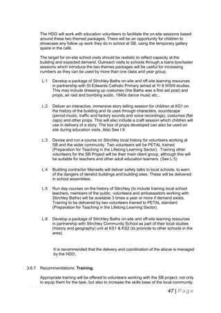 The HDO will work with education volunteers to facilitate the on-site sessions based
around these two themed packages. There will be an opportunity for children to
showcase any follow up work they do in school at SB, using the temporary gallery
space in the café.
The target for on-site school visits should be realistic to reflect capacity at the
building and expected demand. Outreach visits to schools through a loans box/taster
sessions which introduce the two themes packages will be useful for increasing
numbers as they can be used by more than one class and year group.
L:1

Develop a package of Stirchley Baths on-site and off-site learning resources
in partnership with St Edwards Catholic Primary aimed at Yr 6 WWII studies.
This may include dressing up costumes (the Baths was a first aid post) and
props, air raid and bombing audio, 1940s dance music etc...

L:2

Deliver an interactive, immersive story telling session for children at KS1 on
the history of the building and its uses through characters, soundscape
(period music, traffic and factory sounds and voice recordings), costumes (flat
caps) and other props. This will also include a craft session which children will
use in delivery of a story. The box of props developed can also be used on
site during education visits. Also See I:9

L:3

Devise and run a course on Stirchley local history for volunteers working at
SB and the wider community. Two volunteers will be PETAL trained
(Preparation for Teaching in the Lifelong Learning Sector). Training other
volunteers for the SB Project will be their main client group, although this will
be suitable for teachers and other adult education learners. (See L:5)

L:4

Building contractor Mansells will deliver safety talks to local schools, to warn
of the dangers of derelict buildings and building sites. These will be delivered
in school assemblies.

L:5

Run day courses on the history of Stirchley (to include training local school
teachers, members of the public, volunteers and ambassadors working with
Stirchley Baths) will be available 3 times a year or more if demand exists.
Training to be delivered by two volunteers trained to PETAL standard
(Preparation for Teaching in the Lifelong Learning Sector).

L:6

Develop a package of Stirchley Baths on-site and off-site learning resources
in partnership with Stirchley Community School as part of their local studies
(history and geography) unit at KS1 & KS2 (to promote to other schools in the
area).

It is recommended that the delivery and coordination of the above is managed
by the HDO.

3.6.7

Recommendations: Training.
Appropriate training will be offered to volunteers working with the SB project; not only
to equip them for the task, but also to increase the skills base of the local community.

47 | P a g e

 
