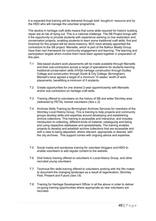 It is expected that training will be delivered through both ‘bought-in’ resource and by
the HDO who will manage the volunteer programme.
The decline in heritage craft skills means that some skills required for historic building
repair are at risk of dying out. This is a national challenge. The SB Project brings with
it the opportunity to provide students with experience working on live restoration and
conservation projects, enabling students to learn some traditional craft skills; first and
foremost for this project will be stone-masonry. BCC have already appointed the
contractors to the SB project. Mansells, which is part of the Balfour Beatty Group,
have their own framework for community engagement and learning. The learning and
participation targets which involve them have been agreed together in preparation of
this plan.
T:1

Site-based student work placements will be made available through Mansells
and their sub-contractors across a range of specialisms for students learning
traditional conservation skills (HVQs heritage construction through Dudley
College and construction through South & City College, Birmingham).
Mansell’s have agreed a target of a minimum 10 weeks’ worth of work
placements, benefitting a minimum of 5 students.

T:2

Create opportunities for one shared 2-year apprenticeship with Mansells
and/or sub contractors on heritage craft skills.

T:3

Training offered to volunteers on the history of SB and wider Stirchley area
(delivered by PETAL trained volunteers (See L:3).

T:4

Archives Skills Training by Birmingham Archives Services for members of the
Stirchley Local History Group. This is training to help projects and community
groups develop skills and expertise around developing and establishing
archive collections. This training is accessible and interactive, and includes
introduction to collecting, different kinds of material, cataloguing and listing
and using respective databases and spreadsheets. The training enables
projects to develop and establish archive collections that are accessible and
with a view to being deposited, where relevant, appropriate or desired, with
the city archives. This support comes with ongoing advice and expertise.

T:5

Social media and wordpress training for volunteer bloggers and HDO to
enable volunteers to add regular content to the website.

T:6

Oral history training offered to volunteers in Local History Group, and other
recruited young volunteers.

T:7

Technical film skills training offered to volunteers working with the film maker
to document the changing landscape as a result of regeneration; Stirchley
Past, Present and Future (See I:8).

T:8

Training for Heritage Development Officer in all the above in order to deliver
on-going training opportunities where appropriate as new volunteers are
recruited.

48 | P a g e

 