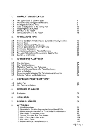 1.

INTRODUCTION AND CONTEXT

1.1
1.2
1.3
1.4
1.5
1.6
1.7

The Significance of Stirchley Baths
Ownership and Management of the Site
Heritage Lottery Fund Aims
Aims and Objectives of the Activity Plan
Preparing the Activity Plan
Structure of the Report
Abbreviations Used in the Report

2.

WHERE ARE WE NOW?

2.1
2.2
2.3
2.4
2.5
2.6
2.7
2.8

Current Condition of the Baths and Current Community Facilities
Current Users
Current Activities and Volunteering
Current Commitment to Involving People
Community Consultation
Competitor Analysis and Potential Partners
Non-user/Potential-user Research and Opportunities
Barriers to Involvement

3

WHERE DO WE WANT TO BE?

3.1
3.2
3.3
3.4
3.5
3.6
3.7

Our Aspirations
Our Target Audiences
Marketing: Reaching New Audiences
Actions to Remove Barriers for Target Audiences
Aims for Activities
Recommendations (targets) for Participation and Learning
Potential Partners and Collaborations

4

HOW DO WE INTEND TO GET THERE?

4.1
4.2

Action Plan
Key Recommendations

5

MEASURES OF SUCCESS

5.1

Evaluation

78

6.

CONCLUSION

78

7.

RESEARCH SOURCES

79

8.

APPENDICES
A: List of Consultees
B: Timetable for Stirchley Community Centre (June 2013)
C: Heritage Development Officer Commission Job Description
D: Community Consultation Notes
E: Sample Volunteer Role Descriptions
F: History Group Workshop Notes
G: Key History Dates
H: English Heritage Listing Description

81
84
85
90
101
104
107
108

7
9
9
10
11
11
12

15
15
18
19
20
21
23
24

27
27
30
31
36
37
49

52
77

4 | Page

 