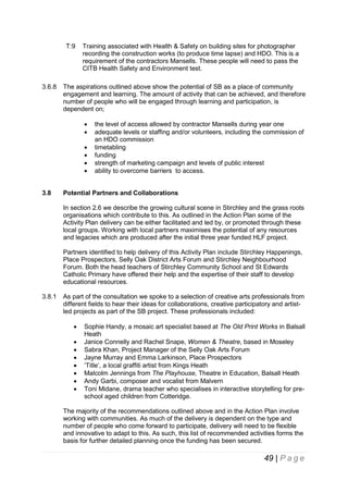 T:9

3.6.8

Training associated with Health & Safety on building sites for photographer
recording the construction works (to produce time lapse) and HDO. This is a
requirement of the contractors Mansells. These people will need to pass the
CITB Health Safety and Environment test.

The aspirations outlined above show the potential of SB as a place of community
engagement and learning. The amount of activity that can be achieved, and therefore
number of people who will be engaged through learning and participation, is
dependent on;







3.8

the level of access allowed by contractor Mansells during year one
adequate levels or staffing and/or volunteers, including the commission of
an HDO commission
timetabling
funding
strength of marketing campaign and levels of public interest
ability to overcome barriers to access.

Potential Partners and Collaborations
In section 2.6 we describe the growing cultural scene in Stirchley and the grass roots
organisations which contribute to this. As outlined in the Action Plan some of the
Activity Plan delivery can be either facilitated and led by, or promoted through these
local groups. Working with local partners maximises the potential of any resources
and legacies which are produced after the initial three year funded HLF project.
Partners identified to help delivery of this Activity Plan include Stirchley Happenings,
Place Prospectors, Selly Oak District Arts Forum and Stirchley Neighbourhood
Forum. Both the head teachers of Stirchley Community School and St Edwards
Catholic Primary have offered their help and the expertise of their staff to develop
educational resources.

3.8.1

As part of the consultation we spoke to a selection of creative arts professionals from
different fields to hear their ideas for collaborations, creative participatory and artistled projects as part of the SB project. These professionals included:









Sophie Handy, a mosaic art specialist based at The Old Print Works in Balsall
Heath
Janice Connelly and Rachel Snape, Women & Theatre, based in Moseley
Sabra Khan, Project Manager of the Selly Oak Arts Forum
Jayne Murray and Emma Larkinson, Place Prospectors
‘Title’, a local graffiti artist from Kings Heath
Malcolm Jennings from The Playhouse, Theatre in Education, Balsall Heath
Andy Garbi, composer and vocalist from Malvern
Toni Midane, drama teacher who specialises in interactive storytelling for preschool aged children from Cotteridge.

The majority of the recommendations outlined above and in the Action Plan involve
working with communities. As much of the delivery is dependent on the type and
number of people who come forward to participate, delivery will need to be flexible
and innovative to adapt to this. As such, this list of recommended activities forms the
basis for further detailed planning once the funding has been secured.

49 | P a g e

 