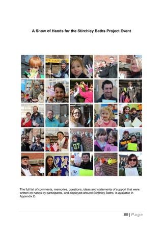A Show of Hands for the Stirchley Baths Project Event

The full list of comments, memories, questions, ideas and statements of support that were
written on hands by participants, and displayed around Stirchley Baths, is available in
Appendix D.

50 | P a g e

 