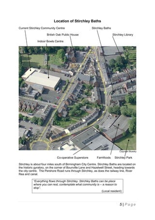 Location of Stirchley Baths
Current Stirchley Community Centre

Stirchley Baths

British Oak Public House

Stirchley Library

Indoor Bowls Centre

Copyright Bluesky

Co-operative Superstore

Farmfoods

Stirchley Park

Stirchley is about four miles south of Birmingham City Centre. Stirchley Baths are located on
the historic gyratory, on the corner of Bounville Lane and Hazelwell Street, heading towards
the city centre. The Pershore Road runs through Stirchley, as does the railway line, River
Rea and canal.
“Everything flows through Stirchley. Stirchley Baths can be place
where you can rest, contemplate what community is – a reason to
stop”.
(Local resident)

5 | Page

 