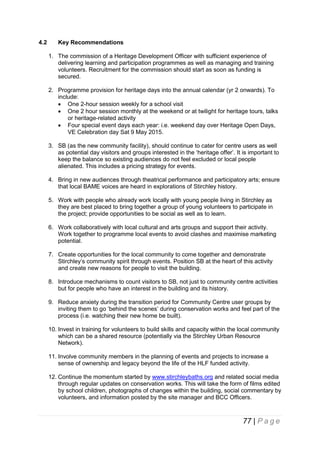 4.2

Key Recommendations
1. The commission of a Heritage Development Officer with sufficient experience of
delivering learning and participation programmes as well as managing and training
volunteers. Recruitment for the commission should start as soon as funding is
secured.
2. Programme provision for heritage days into the annual calendar (yr 2 onwards). To
include:
 One 2-hour session weekly for a school visit
 One 2 hour session monthly at the weekend or at twilight for heritage tours, talks
or heritage-related activity
 Four special event days each year: i.e. weekend day over Heritage Open Days,
VE Celebration day Sat 9 May 2015.
3. SB (as the new community facility), should continue to cater for centre users as well
as potential day visitors and groups interested in the ‘heritage offer’. It is important to
keep the balance so existing audiences do not feel excluded or local people
alienated. This includes a pricing strategy for events.
4. Bring in new audiences through theatrical performance and participatory arts; ensure
that local BAME voices are heard in explorations of Stirchley history.
5. Work with people who already work locally with young people living in Stirchley as
they are best placed to bring together a group of young volunteers to participate in
the project; provide opportunities to be social as well as to learn.
6. Work collaboratively with local cultural and arts groups and support their activity.
Work together to programme local events to avoid clashes and maximise marketing
potential.
7. Create opportunities for the local community to come together and demonstrate
Stirchley’s community spirit through events. Position SB at the heart of this activity
and create new reasons for people to visit the building.
8. Introduce mechanisms to count visitors to SB, not just to community centre activities
but for people who have an interest in the building and its history.
9. Reduce anxiety during the transition period for Community Centre user groups by
inviting them to go ‘behind the scenes’ during conservation works and feel part of the
process (i.e. watching their new home be built).
10. Invest in training for volunteers to build skills and capacity within the local community
which can be a shared resource (potentially via the Stirchley Urban Resource
Network).
11. Involve community members in the planning of events and projects to increase a
sense of ownership and legacy beyond the life of the HLF funded activity.
12. Continue the momentum started by www.stirchleybaths.org and related social media
through regular updates on conservation works. This will take the form of films edited
by school children, photographs of changes within the building, social commentary by
volunteers, and information posted by the site manager and BCC Officers.

77 | P a g e

 