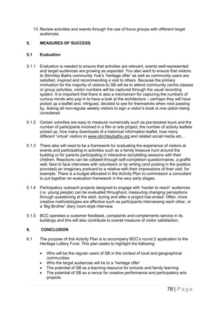13. Review activities and events through the use of focus groups with different target
audiences.
5.

MEASURES OF SUCCESS

5.1

Evaluation

5.1.1

Evaluation is needed to ensure that activities are relevant, events well-represented
and target audiences are growing as expected. You also want to ensure that visitors
to Stirchley Baths community ‘hub’s ‘heritage offer’ as well as community users are
satisfied, inspired and recommending a visit to others. Because the primary
motivation for the majority of visitors to SB will be to attend community centre classes
or group activities, visitor numbers will be captured through the usual recording
system. It is important that there is also a mechanism for capturing the numbers of
curious minds who pop in to have a look at the architecture – perhaps they will have
picked up a leaflet and, intrigued, decided to see for themselves when next passing
by. Asking all non-regular weekly visitors to sign a visitor’s book is one option being
considered.

5.1.2

Certain activities are easy to measure numerically such as pre-booked tours and the
number of participants involved in a film or arts project, the number of activity leaflets
picked up, how many downloads of a historical information leaflet, how many
different ‘virtual’ visitors to www.stirchleybaths.org and related social media etc…

5.1.3

There also will need to be a framework for evaluating the experience of visitors at
events and participating in activities such as a family treasure hunt around the
building or for parents participating in interactive storytelling sessions with their
children. Reactions can be collated through self-completion questionnaires, a graffiti
wall, face to face interviews with volunteers or by writing (and posting in the postbox
provided) an imaginary postcard to a relative with their impressions of their visit, for
example. There is a budget allocated in the Activity Plan to commission a consultant
to put together an evaluation framework in the very early stages.

5.1.4

Participatory outreach projects designed to engage with ‘harder to reach’ audiences
(i.e. young people) can be evaluated throughout; measuring changing perceptions
through questioning at the start, during and after a project has ended. Often, more
creative methodologies are effective such as participants interviewing each other, or
a ‘Big Brother’ diary room-style interview.

5.1.5

BCC operates a customer feedback, complaints and complements service in its
buildings and this will also contribute to overall measure of visitor satisfaction.

6.

CONCLUSION

6.1

The purpose of this Activity Plan is to accompany BCC’s round 2 application to the
Heritage Lottery Fund. This plan seeks to highlight the following:





Who will be the regular users of SB in the context of local and geographical
communities
Who the target audiences will be to a ‘heritage offer’
The potential of SB as a learning resource for schools and family learning
The potential of SB as a venue for creative performance and participatory arts
projects

78 | P a g e

 