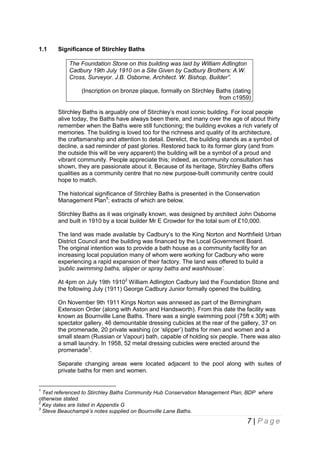 1.1

Significance of Stirchley Baths
The Foundation Stone on this building was laid by William Adlington
Cadbury 19th July 1910 on a Site Given by Cadbury Brothers: A.W.
Cross, Surveyor. J.B. Osborne, Architect. W. Bishop, Builder”.
(Inscription on bronze plaque, formally on Stirchley Baths (dating
from c1959)
Stirchley Baths is arguably one of Stirchley’s most iconic building. For local people
alive today, the Baths have always been there, and many over the age of about thirty
remember when the Baths were still functioning; the building evokes a rich variety of
memories. The building is loved too for the richness and quality of its architecture,
the craftsmanship and attention to detail. Derelict, the building stands as a symbol of
decline, a sad reminder of past glories. Restored back to its former glory (and from
the outside this will be very apparent) the building will be a symbol of a proud and
vibrant community. People appreciate this; indeed, as community consultation has
shown, they are passionate about it. Because of its heritage, Stirchley Baths offers
qualities as a community centre that no new purpose-built community centre could
hope to match.
The historical significance of Stirchley Baths is presented in the Conservation
Management Plan1; extracts of which are below.
Stirchley Baths as it was originally known, was designed by architect John Osborne
and built in 1910 by a local builder Mr E Crowder for the total sum of £10,000.
The land was made available by Cadbury’s to the King Norton and Northfield Urban
District Council and the building was financed by the Local Government Board.
The original intention was to provide a bath house as a community facility for an
increasing local population many of whom were working for Cadbury who were
experiencing a rapid expansion of their factory. The land was offered to build a
‘public swimming baths, slipper or spray baths and washhouse’.
At 4pm on July 19th 19102 William Adlington Cadbury laid the Foundation Stone and
the following July (1911) George Cadbury Junior formally opened the building.
On November 9th 1911 Kings Norton was annexed as part of the Birmingham
Extension Order (along with Aston and Handsworth). From this date the facility was
known as Bournville Lane Baths. There was a single swimming pool (75ft x 30ft) with
spectator gallery, 46 demountable dressing cubicles at the rear of the gallery, 37 on
the promenade, 20 private washing (or ‘slipper’) baths for men and women and a
small steam (Russian or Vapour) bath, capable of holding six people. There was also
a small laundry. In 1958, 52 metal dressing cubicles were erected around the
promenade3.
Separate changing areas were located adjacent to the pool along with suites of
private baths for men and women.

1

Text referenced to Stirchley Baths Community Hub Conservation Management Plan, BDP where
otherwise stated.
2
Key dates are listed in Appendix G
3
Steve Beauchampé’s notes supplied on Bournville Lane Baths.

7 | Page

 
