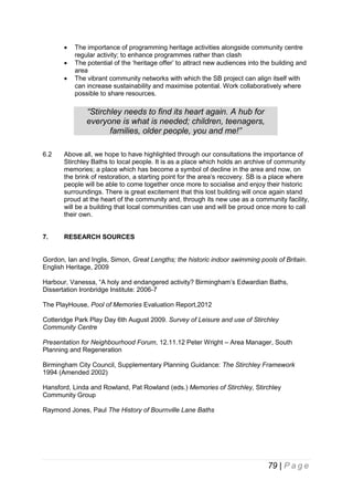 



The importance of programming heritage activities alongside community centre
regular activity; to enhance programmes rather than clash
The potential of the ‘heritage offer’ to attract new audiences into the building and
area
The vibrant community networks with which the SB project can align itself with
can increase sustainability and maximise potential. Work collaboratively where
possible to share resources.

“Stirchley needs to find its heart again. A hub for
everyone is what is needed; children, teenagers,
families, older people, you and me!”
6.2

Above all, we hope to have highlighted through our consultations the importance of
Stirchley Baths to local people. It is as a place which holds an archive of community
memories; a place which has become a symbol of decline in the area and now, on
the brink of restoration, a starting point for the area’s recovery. SB is a place where
people will be able to come together once more to socialise and enjoy their historic
surroundings. There is great excitement that this lost building will once again stand
proud at the heart of the community and, through its new use as a community facility,
will be a building that local communities can use and will be proud once more to call
their own.

7.

RESEARCH SOURCES

Gordon, Ian and Inglis, Simon, Great Lengths; the historic indoor swimming pools of Britain.
English Heritage, 2009
Harbour, Vanessa, “A holy and endangered activity? Birmingham’s Edwardian Baths,
Dissertation Ironbridge Institute: 2006-7
The PlayHouse, Pool of Memories Evaluation Report,2012
Cotteridge Park Play Day 6th August 2009. Survey of Leisure and use of Stirchley
Community Centre
Presentation for Neighbourhood Forum, 12.11.12 Peter Wright – Area Manager, South
Planning and Regeneration
Birmingham City Council, Supplementary Planning Guidance: The Stirchley Framework
1994 (Amended 2002)
Hansford, Linda and Rowland, Pat Rowland (eds.) Memories of Stirchley, Stirchley
Community Group
Raymond Jones, Paul The History of Bournville Lane Baths

79 | P a g e

 