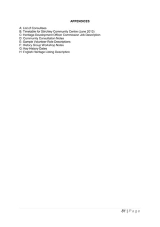 APPENDICES
A: List of Consultees
B: Timetable for Stirchley Community Centre (June 2013)
C: Heritage Development Officer Commission Job Description
D: Community Consultation Notes
E: Sample Volunteer Role Descriptions
F: History Group Workshop Notes
G: Key History Dates
H: English Heritage Listing Description

81 | P a g e

 