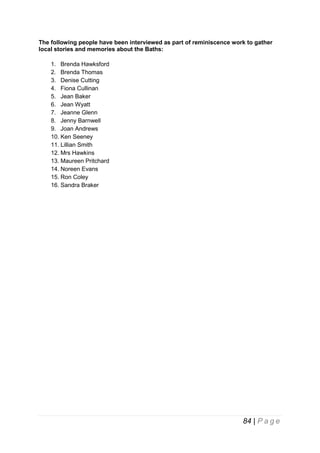 The following people have been interviewed as part of reminiscence work to gather
local stories and memories about the Baths:
1. Brenda Hawksford
2. Brenda Thomas
3. Denise Cutting
4. Fiona Cullinan
5. Jean Baker
6. Jean Wyatt
7. Jeanne Glenn
8. Jenny Barnwell
9. Joan Andrews
10. Ken Seeney
11. Lillian Smith
12. Mrs Hawkins
13. Maureen Pritchard
14. Noreen Evans
15. Ron Coley
16. Sandra Braker

84 | P a g e

 