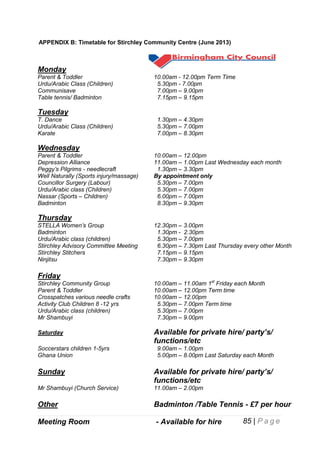 APPENDIX B: Timetable for Stirchley Community Centre (June 2013)

Monday
Parent & Toddler
Urdu/Arabic Class (Children)
Communisave
Table tennis/ Badminton

10.00am - 12.00pm Term Time
5.30pm - 7.00pm
7.00pm – 9.00pm
7.15pm – 9.15pm

Tuesday
T. Dance
Urdu/Arabic Class (Children)
Karate

1.30pm – 4.30pm
5.30pm – 7.00pm
7.00pm – 8.30pm

Wednesday
Parent & Toddler
Depression Alliance
Peggy’s Pilgrims - needlecraft
Well Naturally (Sports injury/massage)
Councillor Surgery (Labour)
Urdu/Arabic class (Children)
Nassar (Sports – Children)
Badminton

10.00am – 12.00pm
11.00am – 1.00pm Last Wednesday each month
1.30pm – 3.30pm
By appointment only
5.30pm – 7.00pm
5.30pm – 7.00pm
6.00pm – 7.00pm
8.30pm – 9.30pm

Thursday
STELLA Women’s Group
Badminton
Urdu/Arabic class (children)
Stirchley Advisory Committee Meeting
Stirchley Stitchers
Ninjitsu

12.30pm – 3.00pm
1.30pm - 2.30pm
5.30pm – 7.00pm
6.30pm – 7.30pm Last Thursday every other Month
7.15pm – 9.15pm
7.30pm – 9.30pm

Friday
Stirchley Community Group
Parent & Toddler
Crosspatches various needle crafts
Activity Club Children 8 -12 yrs
Urdu/Arabic class (children)
Mr Shambuyi

10.00am – 11.00am 1st Friday each Month
10.00am – 12.00pm Term time
10.00am – 12.00pm
5.30pm – 7.00pm Term time
5.30pm – 7.00pm
7.30pm – 9.00pm

Saturday

Available for private hire/ party’s/
functions/etc

Soccerstars children 1-5yrs
Ghana Union

9.00am – 1.00pm
5.00pm – 8.00pm Last Saturday each Month

Sunday

Available for private hire/ party’s/
functions/etc

Mr Shambuyi (Church Service)

11.00am – 2.00pm

Other

Badminton /Table Tennis - £7 per hour

Meeting Room

- Available for hire

Playscheme

– for children 6-11 yrs Easter & Summer

85 | P a g e

 