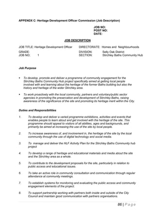 APPENDX C: Heritage Development Officer Commission (Job Description)
JOB NO:
POST NO:
DATE:
JOB DESCRIPTION
JOB TITLE: Heritage Development Officer

DIRECTORATE: Homes and Neighbourhoods

GRADE:
JOB NO;

DIVISION:
SECTION:

1

Selly Oak District
Stirchley Baths Community Hub

Job Purpose


To develop, promote and deliver a programme of community engagement for the
Stirchley Baths Community Hub project specifically aimed at getting local people
involved with and learning about the heritage of the former Baths building but also the
history and heritage of the wider Stirchley area.



To work proactively with the local community, partners and voluntary/public sector
agencies in promoting the preservation and development of Stirchley Baths, raising
awareness of the significance of the site and promoting its heritage merit within the City.

Duties and Responsibilities
1.

To develop and deliver a varied programme exhibitions, activities and events that
enables people to learn about and get involved with the heritage of the site. This
programme should appeal to visitors of all abilities, ages and backgrounds, and
primarily be aimed at increasing the use of the site by local people.

2.

To increase awareness of, and involvement in, the heritage of the site by the local
community through the use of digital technology and social media.

3.

To manage and deliver the HLF Activity Plan for the Stirchley Baths Community hub
project

4.

To develop a range of heritage and educational materials and media about the site
and the Stirchley area as a whole.

5.

To contribute to the development proposals for the site, particularly in relation to
public access and educational issues.

6.

To take an active role in community consultation and communication through regular
attendance at community meetings.

7.

To establish systems for monitoring and evaluating the public access and community
engagement elements of the project.

8.

To support partnership working with partners both inside and outside of the City
Council and maintain good communication with partners organisations.

86 | P a g e

 