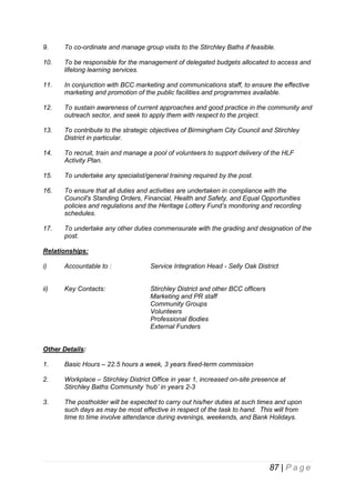 9.

To co-ordinate and manage group visits to the Stirchley Baths if feasible.

10.

To be responsible for the management of delegated budgets allocated to access and
lifelong learning services.

11.

In conjunction with BCC marketing and communications staff, to ensure the effective
marketing and promotion of the public facilities and programmes available.

12.

To sustain awareness of current approaches and good practice in the community and
outreach sector, and seek to apply them with respect to the project.

13.

To contribute to the strategic objectives of Birmingham City Council and Stirchley
District in particular.

14.

To recruit, train and manage a pool of volunteers to support delivery of the HLF
Activity Plan.

15.

To undertake any specialist/general training required by the post.

16.

To ensure that all duties and activities are undertaken in compliance with the
Council's Standing Orders, Financial, Health and Safety, and Equal Opportunities
policies and regulations and the Heritage Lottery Fund’s monitoring and recording
schedules.

17.

To undertake any other duties commensurate with the grading and designation of the
post.

Relationships:
i)

Accountable to :

Service Integration Head - Selly Oak District

ii)

Key Contacts:

Stirchley District and other BCC officers
Marketing and PR staff
Community Groups
Volunteers
Professional Bodies
External Funders

Other Details:
1.

Basic Hours – 22.5 hours a week, 3 years fixed-term commission

2.

Workplace – Stirchley District Office in year 1, increased on-site presence at
Stirchley Baths Community ‘hub’ in years 2-3

3.

The postholder will be expected to carry out his/her duties at such times and upon
such days as may be most effective in respect of the task to hand. This will from
time to time involve attendance during evenings, weekends, and Bank Holidays.

87 | P a g e

 