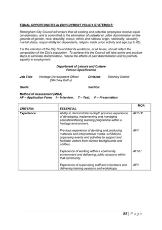 EQUAL OPPORTUNITIES IN EMPLOYMENT POLICY STATEMENT:
Birmingham City Council will ensure that all existing and potential employees receive equal
consideration, and is committed to the elimination of unlawful or unfair discrimination on the
grounds of gender, race, disability, colour, ethnic and national origin, nationality, sexuality,
marital status, responsibility for dependants, religion, trade union activity and age (up to 65).
It is the intention of the City Council that its workforce, at all levels, should reflect the
composition of the City's population. To achieve this the Council will take active and positive
steps to eliminate discrimination, reduce the effects of past discrimination and to promote
equality in employment.
Department of Leisure and Culture
Person Specification
Job Title:

Heritage Development Officer
(Stirchley Baths)

Grade:

Division:

Stirchley District

Section:

Method of Assessment (MOA)
AF – Application Form, I – Interview,

T – Test,

P – Presentation
MOA

CRITERIA
Experience

ESSENTIAL
Ability to demonstrate in-depth previous experience
of developing, implementing and managing
education/lifelong learning programme within a
heritage environment.

AF/I / P

Previous experience of devising and producing
materials and interpretative media, exhibitions,
organising events and activities to support and
facilitate visitors from diverse backgrounds and
abilities.

AF/I

Experience of working within a community
environment and delivering public sessions within
that community.

AF/I/P

Experience of supervising staff and volunteers and
delivering training sessions and workshops.

AF/I

88 | P a g e

 