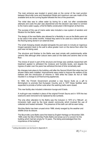 The main entrance was located in grand style on the corner of the road junction
between Bournville Lane and Hazelwood Street and maximum use was made of the
available land as the curving façade followed the line of the pavement.
The initial idea was to utilise water by boring for a well, but after considerable
attempts and costs the plan was abandoned and the decision was taken to connect
to the mains water supply; a first for Baths constructed in Birmingham at that time.
The success of the use of mains water also included a new system of aeration and
filtration for the Baths’ water.
The design of the new Baths also allowed for a flexibility in use as the Baths were not
to be used in the winter months. Instead they were to be used as a dance floor with
the flooring being stored in an external shed.
The small changing closets situated alongside the pool were to include an ingenious
hinged operation back to the wall to allow greater room on the dance floor when the
pool was not being used.
The structure and finishes to the Baths was kept simple with predominantly white
ceramic tiles although other colours were used on the walls and ceramic tiles on the
floor.
The choice of wood in part of the structure and linings was carefully researched with
treatment applied to withstand the moisture and humidity levels, and despite the
ingress of water over the years has withstood the test of time remarkably well.
No changes took place to the building until after the Second World War when two hot
shower baths were installed. Improvements were made to improve the welfare of the
bathers with the introduction of chlorine in 1955 while the Clean Air Act of 1956
resulted in a change to oil fired burning appliances.
In 1964, the Finnish Government provided a new Sauna Suite as a gift to
Birmingham to promote that European Country and in 1977 these facilities were
expanded to provide a further suite when the washing baths were closed.
This new facility also included a television lounge and 6 beds.
A multi-gym was installed in place of the original Finnish Sauna and in 1978 the two
solariums were removed to be replaced by two sunbeds.
The only other alteration to the Baths was the inclusion in 1973 of a ‘Mikvah’, an
immersion bath used by the local Jewish community which involved the use of
collected and heated rainwater. The presence of this bath can still be seen today.
Stirchley Baths has been unused since 1988, slowly ravaged by the weather and
wildlife since its closure.
The Bournville Lane Baths were first listed by English Heritage on November 20th
1998 under the title of Stirchley Public Baths and arose out of a concern for the
building which had lain empty for 12 years. The listing acknowledged then the
importance of the building.4

4

Listing description can be found in Appendix H.

8 | Page

 