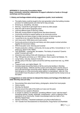 APPENDIX D: Community Consultation Notes
Ideas, comments, memories, statements of support collected on hands or through
workshops and focus groups.
1. History and heritage-related activity suggestions (public, local residents):





















The baths history could be taught to the next generation when the building includes
provision for toddler/parents and child hall for stay and play
Dressing up, storytelling, role plays
Dancing. I would like to get taught how to dance by older people
Keep the craft of stone typography alive!
Learning different types of dancing (1940s)
Role play; buying tickets at original prices (tea dance lessons)
Community archivist to support setting up as community archive
Definitely like oral history project to keep memories of swimming alive
I would like to do a by gone Stirchley day for grand opening
Let’s have some 1940s dance and music events
Community archive to bring the oral history and other people involved activities
together for tomorrow’s history
WW2 Evacuation zone. Dancing pool covered
Theatre production; children, community, link to pop up films. Concentrate on 1 or 2
areas (e.g. dance in the 1940s)
TILE DESIGNS – missing tiles, tile stealers. The history of ceramics? Ceramic
artists? Involved with rent?
Interactive story telling of kids with dressing up, role play etc…
Play 1940 games and dress up in 1940 clothes. Have a sports hall (Nabela, 10)
Living history, role play, treasure hunts etc...…
VE Day party on the day it opens and all the stuff they would have had. e.g. WWII
games
Treasure hunts, quiz nights (Naqsh, 12)
Activities based around the history of all the community facilities in Stirchley
including the library, TASCOs and the current community centre and the story of
how it got built through community action. Maybe an exhibition / celebration of all
that has gone on in this community centre before it is demolished - after all, if the
council didn't have this place to sell to TESCO there wouldn't be the money to do up
the baths!

2. Suggestions on what and how to interpret the history and heritage of the Baths and
wider Stirchley area (on-site):










Documentary films about local history, photographs, stories from local people
History boards
Stirchley the Musical
Pictures around the walls of the baths as it was over the years
Architecture tour (speak to Rowena)
In answer to making it an attraction: something different “iconic” with the tower?
Something striking, visually, artistically, contemporary - which is reflective of the
aspirations of our community. Create a soundscape audio tour (talk to Tom,
Stirchley Happenings)
Identity of Stirchley – Hazelwell swallowed up by Bournville/Cadbury’s
1911 transfer from Worcestershire to Warwickshire, Kings Norton and Northfield

90 | P a g e

 