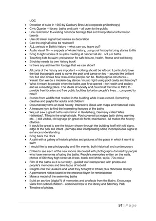 
































UDC
Donation of suite in 1903 by Cadbury Bros Ltd (corporate philanthropy)
Civic Quarter – library, baths and park – all open to the public
Link restoration to existing historical heritage trail and Interpretation/information
boards
Use old street signs/road names as decoration
Can the original kiosk be restored?
ALL periods in Bath’s history – what can you leave out?
Audio visual film – snippets of whole history; using oral history to bring stories to life
Bring to light stories of couples meeting at dance hall etc.. not just baths
Teaching kids to swim; preparation for safe leisure, health, fitness and well being
Stirchley needs its own history book!
Is there any archive film footage that we can show?
All parts of the history are important – nothing should be left out. I particularly love
the fact that people used to cover the pool and dance on top – sounds like brilliant
fun, but also shows how resourceful people can be. Multipurpose structures –
Yesss! Can we do a modern day dance / music night using pool cavity and balcony?
What it meant to people when the baths was first opened – for health and society
and as a meeting place. The ideals of society and council at the time in 1910 to
provide free libraries and free public facilities to better people’s lives… compared to
now!!!
Stories from wildlife that resided in the building while it was closed. Something
creative and playful for adults and children!
Documentary films on local history. Interactive iBook with maps and historical trails
A treasure hunt to find the interesting features of the baths
We just saw a great baths restoration in Heidelberg, Germany called 'Alles
Hallenbad'. Tiling in the original style. Pool covered but edges (with diving warning
etc…) still visible, old signage (in great old fonts) maintained. All makes the history
obvious
It would be great to see the history shown through the building itself with old signs,
edge of the pool still intact - perhaps also incorporating some inconspicuous signs to
enhance understanding
Bring back the clock
A café with a gallery of historic photos and pictures of the place in which I learnt to
swim
I would like to see photography and film events, both historical and contemporary
I'd like to see each of the new rooms decorated with photographs donated by people
who have memories of using the baths. People's memories written on the walls,
photos of Stirchley high street as it was, black and white, sepia, 70s colour
Film of the baths as it is currently - guided tour interspersed with photos and
people's memories and time lapse of rebuild
Insights into the Quakers and what they brought to B'ham plus chocolate tasting!
A permanent notice board in the entrance foyer for reminiscence
Make a model of the swimming baths
Build an archive (digital?) of memories and artefacts from the Baths. Encourage
visits from school children - combined trips to the library and Stirchley Park
Timeline of photos.

91 | P a g e

 