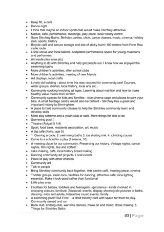 



































Keep fit!, a café
Dance night
I think that maybe an indoor sports hall would make Stirchley attractive
Market, café, performance, meetings, play place, local history centre
Save Stirchley Baths. Birthday parties, choir, dance classes, music, cinema, holiday
club, sports, history
Bicycle café and secure storage and lots of sticky buns! 100 meters from River Rea
cycle route
Local venue and local talents. Adaptable performance space for young musicians
and performers
An inside play area plzz
Anything to do with Stirchley and help get people out. I know how we enjoyed the
swimming baths
More children's activities, after school clubs
More children's activities, meeting of new friends
Art displays, local crafts
Lovely old building - about time this was restored for community use! Courses,
writer groups, market, local history, local arts etc…
Community cooking involving all ages. Learning about nutrition and how to make
healthy value meals from scratch
Community spaces for kids and families - nice cinema cage and places to park your
bike. A small heritage centre would also be brilliant - Stirchley has a great and
important history to Birmingham
A place to hold community classes to help the Stirchley community learn and
develop skills
More play scheme and a youth club or café. More things for kids to do
Swimming pool :)
Theatre (Abigail 5 1/4)
Sport, food bank, residents association, art, music
A big café (Keira, age 5)
1. Gaming arcade. 2. swimming baths 3. ice skating rink. 4. climbing course
Come to a school for a play (Fareena, 10)
A meeting place for our community. Preserving our history. Vintage nights, dance
nights, film nights, tea and coffee!
cake making, café, local history bread making
Dancing community art projects. Local events
Place to play with other children
Community art
Talk to people
Bring Stirchley community back together. Arts centre café, meeting place, cinema
Toddler groups, clean loos, facilities for dancing, attractive café, nice lighting
essential. Make it look good rather than functional
Little play area
Facilities for babies, toddlers and teenagers - get menus - kinds involved in
choosing colours, furniture. Seasonal; events, display showing old pictures of baths,
dancing - kids and adults, Interactive music events, family
A swimming pool!! But if not… a child friendly café with space for them to play.
Community owned and run
Book club, knitting club, war time dances, make do and mend, dress making. 5
Things for Stirchley Baths

93 | P a g e

 