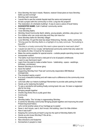 










































Give Stirchley the look it needs. Restore, restore! Great plans to have Stirchley
baths up and running!!
Stirchley bath memories!
I would like to see the outside façade kept the same and preserved
At last a project with the community in mind. Long live the project!!!
The restoration of a fantastic building! A way to save a piece of local history
SUGGESTED NAME: Call it ‘bathtub’ community centre
I strongly concur
I love Stirchley Baths
Stirchley Good Community Spirit; elderly, young people, activities, play group, fun
For children who can come and play and they can have fun
Save Stirchley baths for Stirchley village!
Love Stirchley. It’s got the best tea stops! Welcoming, friendly, useful, community
"Driving past the Stirchley Baths is a highlight of my daily commute. The building is
beautiful"
"Stirchley is a lovely community! We need a place special to meet each other!"
I would not visit if it is a ‘crusty’ old fashioned community centre that only caters for
the needs of a few. It must be ‘for everyone’
Make the centre possible for special events – outside people spending money here!
Incorporate nudism!
The baths must have formed a vital part of a lot of people’s childhoods
I want to see that brand new!!
Learn from the past to make a better future - 'celebrating - space - weddings,
birthdays, anniversary’
Restore Stirchley to its former glory
Save the baths!!
Supporting Stirchley from 'Fast aid' community responders 999 Medical
emergencies
The president wants a swim!
It is such a beautiful building and will make such a difference to the community once
restored!
Let's look after our historic buildings! Remember to provide safe parking for bikes!
Hands up for restoring the baths!
To see a wonderful old building finally coming back into use. It's been a neglected
site for too long
Bringing people together
Charlie dog thinks this is a jolly good idea
Community
Family
Stirchley baths. The 1st step in regenerating Stirchley
A centre for Stirchley community! Bringing people together and improving the area!
Preserving local history
Let's not let another piece of our heritage go to waste!
Save it, don't knock, use it, don't knock, the building. Use it for little children
How it was built?
Keeping the community at heart! Long live the spirit of Stirchley Baths XX
Hands up who loves Stirchley?! We all do…
Community centre
New directions and footprints
Somewhere 4 people to meet

95 | P a g e

 