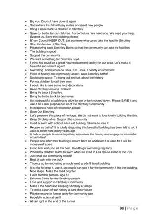 










































Big con. Council have done it again
Somewhere to chill with my mates and meet new people
Bring a smile back to children in Stirchley
Save our baths for our children. For our future. We need you. We need your help.
Support us. Save this building please
B'ham Council KEEP OUT. Let someone who cares take the lead for Stirchley
Stop the demise of Stirchley
Please bring back Stirchley Baths so that the community can use the facilities
The building is good
Support the community
We want something for Stirchley now!
I think this could be a great new/replacement facility for our area. Let's make it
beautiful and vibrant again!
Swimming. Somewhere to relax. Eat. Drink. Friendly environment
Piece of history and community asset - save Stirchley baths!
Socialising space. To hang out and talk about the history
For our children to call their own
I would like to see some nice decorations
Keep Stirchley moving. Brilliant!
Bring life back t Stirchley
Bring the baths back to brummies
It's too beautiful a building to allow to ruin or be knocked down. Please SAVE it and
use it for a real purpose for all of the Stirchley Community
In desperate need of restoration please
Save Our Stirchley
Let’s preserve this piece of heritage. We do not want to lose lovely building like this.
Keep Stirchley alive. Support the community
Used to swim with school. Nice old building. Shame to lose it.
Reopen as baths? It is totally disgusting this beautiful building has been left to rot. I
used to swim here many years ago
A hub for people to come together, appreciate the history and engage in wonderful
art activities!
People look after their buildings around here so whatever it is used for it will be
money well spent
Good luck wish you all the best. Used to go swimming regularly
Where my children learnt to swim when we lived in Lea House Road in the '70s
Just what our community needs!
Best of luck with the bid X
Thumbs up to renovating a much loved grade II listed building
It is nice to keep it, use it, so people can use it for the community. I like the building.
Nice shape. Make the road brighter
I love Sterchle (Amina, age 6)
Stirchley Baths for the Stirchley people
Love and support in Stirchley Community
Make it the heart and keeping Stirchley a village
To make a part of our history a part of our future
Please restore to former glory for community use
Hopefully action at last!!
At last light at the end of the tunnel

96 | P a g e

 