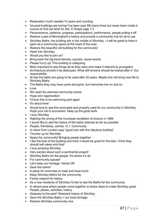 










































Restoration much needed 12 years and counting
Unused buildings are boring! I've been past SB many times but never been inside it,
curious to find out what it's like, K Snape (age 11)
Perseverance, patience, progress, participations, performance, people pulling it off
Restore a part of Birmingham's history and provide a community hub for all to use
Stirchley Baths, the building sits in the middle of Stirchley - it will be great to have it
open as a community space at the heart of the area
Restore this beautiful old building for the community!
Heart into Stirchley
Would you like to join us?
Bring back the big band dances, quizzes, social events
Please hurry up! This building is collapsing
Most important to see things all as they were and make it relevant to youngsters
Architecture shouldn’t be destroyed. What still remains should be looked after it. Our
responsibility
At last the baths are going to be used after 25 years. Maybe this will bring new life to
Stirchley Baths.
The Baths they may have come and gone, but memories live on and on
Love
We need the planned community centre
Hope and regeneration
I'd love this to be swimming pool again
It's about time!
Would love to see this renovated and properly used for our community in Stirchley.
Hope your bid is successful. Keep up the good work
I love Stirchley
Righting the wrong of the municipal vandalism of closure in 1988
I would like to see the history of the baths retained as far as possible
People, friendship, activity, H, I, Community
A visitor from London says "good luck with this fabulous building"
Thumbs up for Stirchley
Space for community! Bringing people together.
I like the look of the building and think it would be good for the kids. I think they
should sell cakes and food
I love amazing Stirchley
Very excited about such a worthwhile project!
Stirchley Baths for the people. It's where it’s at!
For community spaces!
Let's keep our heritage. Hands Off
Save the baths!!
A place for mommies to meet and have lunch
Keep Stirchley Baths for the community
Family respect for history
As a new residents of Stirchley I'd like to see the Baths for the community
A vibrant area where people come together to share ideas to make Stirchley great.
People, places, activities, history
Gateway to the park? Restored history of Stirchley
Save the Stirchley Baths = our local heritage
Restore Stirchley community now

97 | P a g e

 