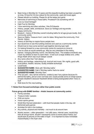 

























Been living in Stirchley for 13 years and this beautiful building has been unused for
so long. I'd love for it to be a place for the community, used and loved again
Please rebuild our building. Please for all the ladies and gents
Memories of swimming in these baths. Priceless!!!! Do something with it!!
Love our local heritage!!
High Five for Stirchley
I love swimming and other activities. I like St Edwards
History, people, skills, architecture. Save our heritage and rejuvenate
Happy community
Museum - history of Stirchley overall including baths for all age groups locally. And
community centre
Save our Baths. Treasure Hunt. Look for dates. Bring back the community. Find
friends. History
History of Stirchley to inspire future people here
Eye would love to see this building restored and used as a community centre
Would love to have some women's get together dancing type night
I'm looking forward to a new community centre for everyone to come to
I live so close so would certainly go. Also be very interested in the history
Names: 'changing Stirchley rooms', the Stirchley Dive', 'The shallow end'(that's why
I took my children to learn to swim there - it had such a large shallow end, unlike
Kings Heath which was much deeper overall
Any name other than 'hub' please
History and heritage, networking hub, local art and music, film nights, good café,
local politics, theatre, lectures, locally rentable workshops
Local foods
SUGGESTED NAME: Stick with 'Stirchley baths'
SUGGESTED NAME: Call it 'Stirchley baths' that's its name!
SUGGESTED NAME: Stirchley Gem
This car park - very narrow entrance, unable to see if any spaces because it's
behind the baths, and an even narrower exit. Could provide some on-street spaces
(maybe disabled?) because Hazelwell Street is being downgraded when Tesco is
built
Well done for this new building.

7. Notes from focused workshops rather than public events
Focus group with BAME families – Arabic lessons at community centre:
 Family activities
 Treasure trails / quizzes
 Chill out rooms
 Indoor sports games
 World War themed celebration – with food that people made in the day, old
fashioned party games
 Activities for kids in the holidays
 Any activity, physical and mentally – not much to do around here


Muslim women – older generation – not café users, internet users, would drop
kids off and go home, wouldn’t necessarily come to events about history, but
would look at pictures on the walls in foyer – it is important to have immediate
impact/display in the foyer area

98 | P a g e

 