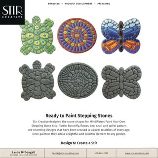 Ready to Paint Stepping Stones
Stir Creative designed the stone shapes for MindWare’s Paint Your Own
Stepping Stone Kits. Turtle, butterfly, flower, bee, snail and spiral pattern
are charming designs that have been created to appeal to artists of every age.
Once painted, they add a delightful and colorful element to any garden.
BRANDING • PRODUCT DEVELOPMENT • PACKAGING
Leslie McDougall
FOUNDER + CREATIVE DIRECTOR
leslie@stir-creative.com 612-309-2735
©2017 STIR CREATIVE
www.stir-creative.com
Design to Create a Stir
 