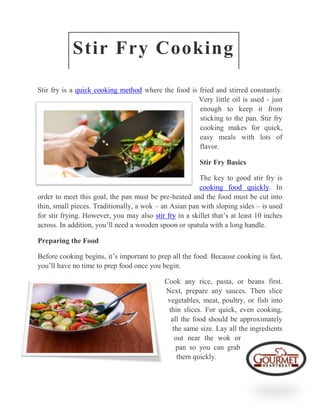 Stir Fry Cooking

Stir fry is a quick cooking method where the food is fried and stirred constantly.
                                                     Very little oil is used - just
                                                     enough to keep it from
                                                     sticking to the pan. Stir fry
                                                     cooking makes for quick,
                                                     easy meals with lots of
                                                     flavor.

                                                        Stir Fry Basics

                                                        The key to good stir fry is
                                                        cooking food quickly. In
order to meet this goal, the pan must be pre-heated and the food must be cut into
thin, small pieces. Traditionally, a wok – an Asian pan with sloping sides – is used
for stir frying. However, you may also stir fry in a skillet that’s at least 10 inches
across. In addition, you’ll need a wooden spoon or spatula with a long handle.

Preparing the Food

Before cooking begins, it’s important to prep all the food. Because cooking is fast,
you’ll have no time to prep food once you begin.

                                            Cook any rice, pasta, or beans first.
                                            Next, prepare any sauces. Then slice
                                             vegetables, meat, poultry, or fish into
                                             thin slices. For quick, even cooking,
                                              all the food should be approximately
                                              the same size. Lay all the ingredients
                                               out near the wok or
                                                pan so you can grab
                                                them quickly.
 