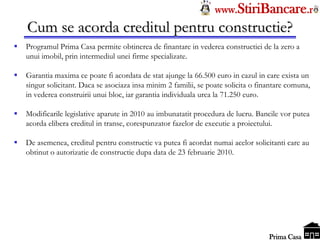 Tel: 0744.49.49.59                                                   www.StiriBancare.r
      Cum se acorda creditul pentru constructie?
     Programul Prima Casa permite obtinerea de finantare in vederea constructiei de la zero a
      unui imobil, prin intermediul unei firme specializate.

     Garantia maxima ce poate fi acordata de stat ajunge la 66.500 euro in cazul in care exista un
      singur solicitant. Daca se asociaza insa minim 2 familii, se poate solicita o finantare comuna,
      in vederea construirii unui bloc, iar garantia individuala urca la 71.250 euro.

     Modificarile legislative aparute in 2010 au imbunatatit procedura de lucru. Bancile vor putea
      acorda elibera creditul in transe, corespunzator fazelor de executie a proiectului.

     De asemenea, creditul pentru constructie va putea fi acordat numai acelor solicitanti care au
      obtinut o autorizatie de constructie dupa data de 23 februarie 2010.




                                                                                      StiriBancare
                                                                                       Prima Casa
 