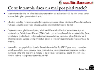 Tel: 0744.49.49.59                                                     www.StiriBancare.r
      Ce se intampla daca nu mai pot plati ratele?
     In momentul in care un client intarzie plata ratelor cu mai mult de 90 de zile, atunci banca
      poate solicita plata garantiei de la stat.

     Ulterior, statul isi recupereaza pierderea prin executarea silita a clientului. Procedura aplicata
      va fi cea aferenta recuperarii oricarei datorii neachitate la bugetul de stat.

     Dupa efectuarea platii catre banca, Ministerul Finantelor Publice informeaza Agentia
      Nationala de Administrare Fiscala (ANAF) din raza teritoriala unde isi are domiciliul fiscal
      beneficiarul creditului, in vederea efectuarii procedurii de executare silita. Clientul va fi
      informat in scris despre aceste proceduri printr-o scrisoare recomandata cu confirmare de
      primire.

     In cazul in care popririle (retinerile din salariu) stabilite de ANAF genereaza consecinte
      sociale deosebite, legea prevede ca se poate decide suspendarea temporara sau totala a
      executarii silite prin poprire, in functie si de motivele invocate de client. In acest sens,
      clientul trebuie sa depuna o cerere la ANAF.



                                                                                        StiriBancare
                                                                                         Prima Casa
 