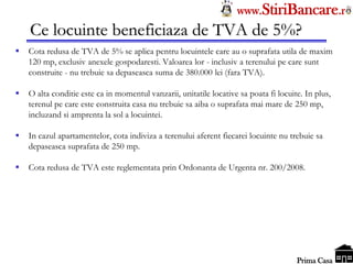 Tel: 0744.49.49.59                                                    www.StiriBancare.r
      Ce locuinte beneficiaza de TVA de 5%?
     Cota redusa de TVA de 5% se aplica pentru locuintele care au o suprafata utila de maxim
      120 mp, exclusiv anexele gospodaresti. Valoarea lor - inclusiv a terenului pe care sunt
      construite - nu trebuie sa depaseasca suma de 380.000 lei (fara TVA).

     O alta conditie este ca in momentul vanzarii, unitatile locative sa poata fi locuite. In plus,
      terenul pe care este construita casa nu trebuie sa aiba o suprafata mai mare de 250 mp,
      incluzand si amprenta la sol a locuintei.

     In cazul apartamentelor, cota indiviza a terenului aferent fiecarei locuinte nu trebuie sa
      depaseasca suprafata de 250 mp.

     Cota redusa de TVA este reglementata prin Ordonanta de Urgenta nr. 200/2008.




                                                                                        StiriBancare
                                                                                         Prima Casa
 
