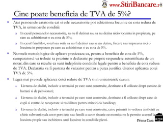 Tel: 0744.49.49.59                                                              www.StiriBancare.r
      Cine poate beneficia de TVA de 5%?
     Atat persoanele casatorite cat si cele necasatorite pot achizitiona locuinte cu cota redusa de
      TVA, in urmatoarele conditii:
          In cazul persoanelor necasatorite, sa nu fi detinut sau sa nu detina nicio locuinta in propietate, pe
           care au achizitionat-o cu cota de 5%;
          In cazul familiilor, sotul sau sotia sa nu fi detinut sau sa nu detina, fiecare sau impreuna nici o
           locuinta in propietate pe care au achizitionat-o cu cota de 5%.
     Normele metodologice de aplicare precizeaza ca, pentru a beneficia de cota de 5%,
      cumparatorul va trebuie sa prezinte o declaratie pe proprie raspundere autentificata de un
      notar, din care sa rezulte ca sunt indeplinite conditiile legale pentru a beneficia de cota
      redusa de TVA. Declaratia va fi pastrata de vanzator pentru a putea justifica ulterior
      aplicarea cotei TVA de 5%.
     Legea mai prevede aplicarea cotei reduse de TVA si in urmatoarele cazuri:
          Livrarea de cladiri, inclusiv a terenului pe care sunt construite, destinate a fi utilizate drept camine
           de batrani si de pensionari;
           Livrarea de cladiri, inclusiv a terenului pe care sunt construite, destinate a fi utilizate drept case de
           copii si centre de recuperare si reabilitare pentru minori cu handicap;
           Livrarea de cladiri, inclusiv a terenului pe care sunt construite, catre primarii in vederea atribuirii
           cu chirie subventionala
                                                                                                   StiriBancare
                                                                                                    Prima Casa
 