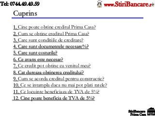 Tel: 0744.49.49.59                                 www.StiriBancare.r
     Cuprins
     1. Cine poate obtine creditul Prima Casa?
     2. Cum se obtine creditul Prima Casa?
     3. Care sunt conditiile de creditare?
     4. Care sunt documentele necesare%?
     5. Care sunt costurile?
     6. Ce avans este necesar?
     7. Ce credit pot obtine cu venitul meu?
     8. Cat dureaza obtinerea creditului?
     9. Cum se acorda creditul pentru constructie?
     10. Ce se intampla daca nu mai pot plati ratele?
     11. Ce locuinte beneficiaza de TVA de 5%?
     12. Cine poate beneficia de TVA de 5%?

                                                            StiriBancare
                                                             Prima Casa
 
