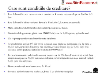 Tel: 0744.49.49.59                                                   www.StiriBancare.r
      Care sunt conditiile de creditare?
     Rata dobanzii la euro va avea o marja maxima de 4 puncte procentuale peste Euribor la 3
      luni

     Rata dobanzii la lei nu va depasi Robor la 3 luni plus 2,5 puncte procentuale

     Marja include nivelul total al comisioanelor percepute de banca

     Comisionul de garantare, platit catre FNGCIMM, este de 0,49% pe an, aplicat la sold

     Nu se percep comisioane de rambursare anticipata

     Avansul minim este de 5% din pretul locuintei, daca pretul de cumparare este de pana la
      60.000 euro, iar pentru locuintele mai scumpe, avansul minim este de 3.000 euro plus
      diferenta dintre pretul de achizitie si limita de 60.000 euro

     In cazul constructiei individuale, avansul minim este de 5% din valoarea constructiei, daca
      aceasta nu depaseste 70.000 euro; daca valoarea constructiei este mai mare avansul va fi de
      3.500 euro plus diferenta

     Durata maxima de rambursare este de 30 ani.
                                                                                      StiriBancare
     Locuinta achizitionata este in clasa A, B sau C de eficienta energetica          Prima Casa
 