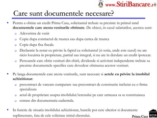 Tel: 0744.49.49.59                                                     www.StiriBancare.r
      Care sunt documentele necesare?
     Pentru a obtine un credit Prima Casa, solicitantul trebuie sa prezinte in primul rand
      documentele care atesta veniturile obtinute. De obicei, in cazul salariatilor, acestea sunt:
         Adeverinta de venit
         Copie dupa contractul de munca sau dupa cartea de munca
         Copie dupa fisa fiscala
         Declaratie la notar cu privire la faptul ca solicitantul (si sotia, unde este cazul) nu are
          nicio locuinta in proprietate, partial sau integral, si nu are in derulare un credit ipotecar.
         Persoanele care obtin venituri din chirii, dividende si activitati independente trebuie sa
          prezinte documentele specifice care dovedesc obtinerea acestor venituri.

     Pe langa documentele care atesta veniturile, sunt necesare si actele cu privire la imobilul
      achizitionat:
          precontract de vanzare-cumparare sau precontract de constructie incheiat cu o firma
           specializata
          actul de proprietate asupra imobilului/terenului pe care urmeaza sa se construiasca
          extrase din documentatia cadastrala.

     In functie de situatia imobilului achizitionat, bancile pot cere ulterior si documente
                                                                                        StiriBancare
      suplimentare, fata de cele solicitate initial clientului.                          Prima Casa
 